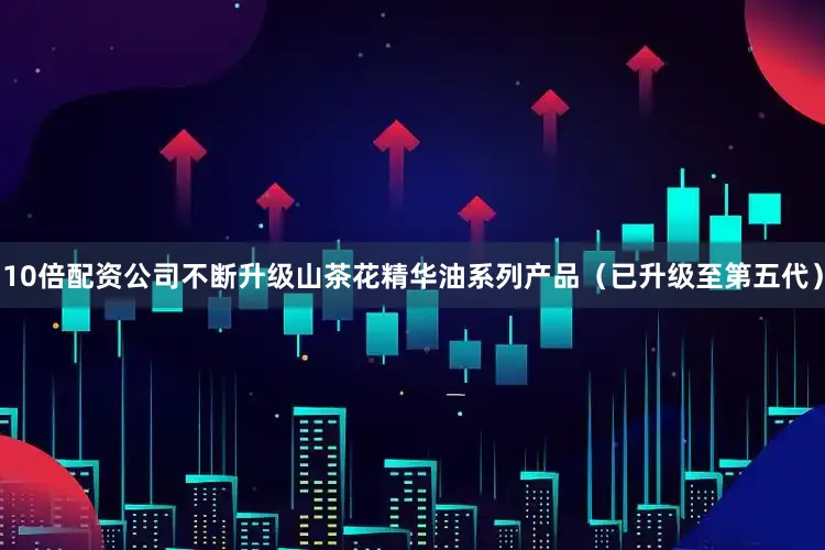 10倍配资公司不断升级山茶花精华油系列产品（已升级至第五代）