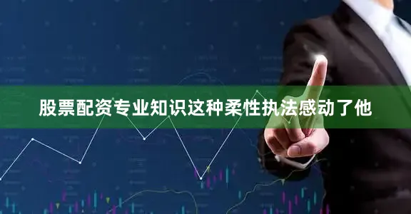 股票配资专业知识这种柔性执法感动了他
